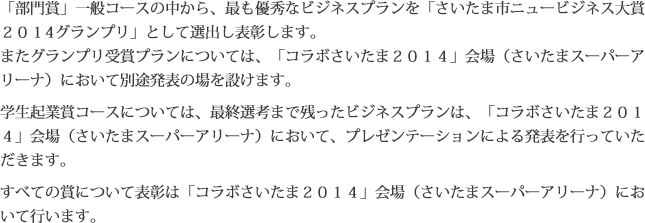 「部門賞」一般コースの中から、最も優秀なビジネスプランを「さいたま市ニュービジネス大賞２０１４グランプリ」として選出し表彰します。またグランプリ受賞プランについては、「コラボさいたま２０１４」会場（さいたまスーパーアリーナ）において別途発表の場を設けます。学生起業賞コースについては、最終選考まで残ったビジネスプランは、「コラボさいたま２０１４」会場（さいたまスーパーアリーナ）において、プレゼンテーションによる発表を行っていただきます。すべての賞について表彰は「コラボさいたま２０１４」会場（さいたまスーパーアリーナ）において行います。